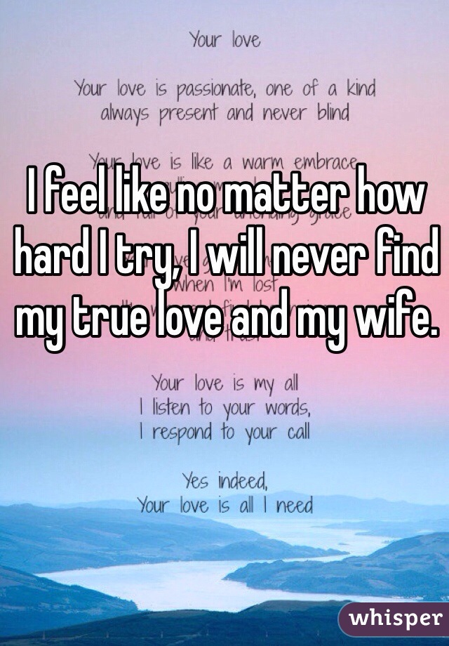 I feel like no matter how hard I try, I will never find my true love and my wife. 