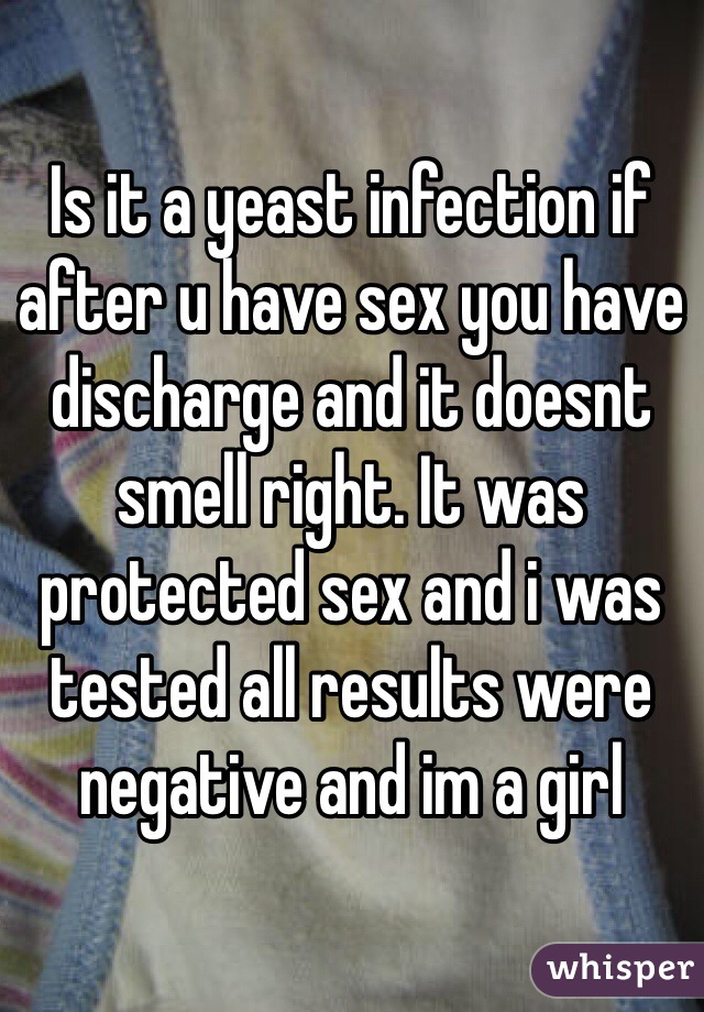 Is it a yeast infection if after u have sex you have discharge and it doesnt smell right. It was protected sex and i was tested all results were negative and im a girl