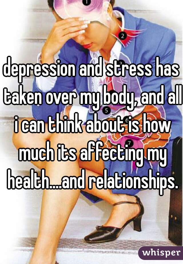 depression and stress has taken over my body, and all i can think about is how much its affecting my health....and relationships.
