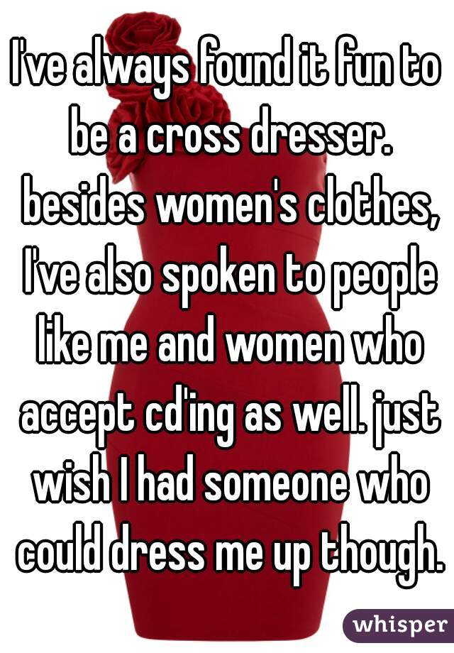 I've always found it fun to be a cross dresser. besides women's clothes, I've also spoken to people like me and women who accept cd'ing as well. just wish I had someone who could dress me up though.