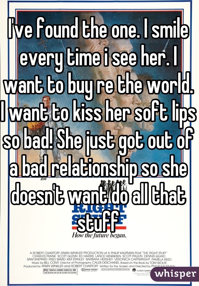 I've found the one. I smile every time i see her. I want to buy re the world. I want to kiss her soft lips so bad! She just got out of a bad relationship so she doesn't want do all that stuff