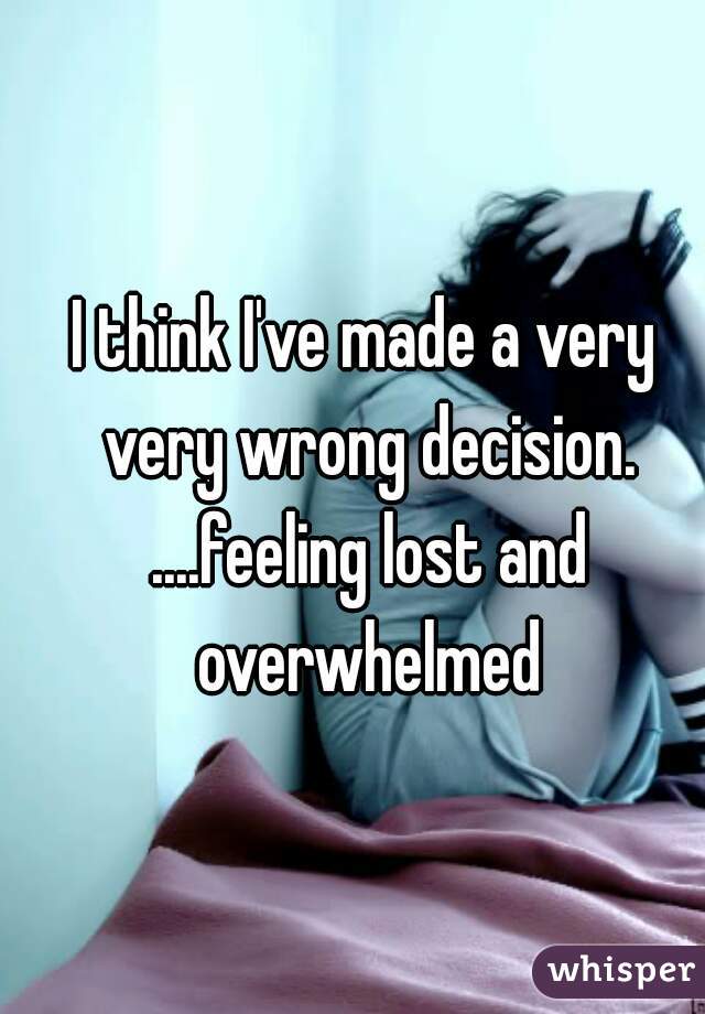 I think I've made a very very wrong decision. ....feeling lost and overwhelmed