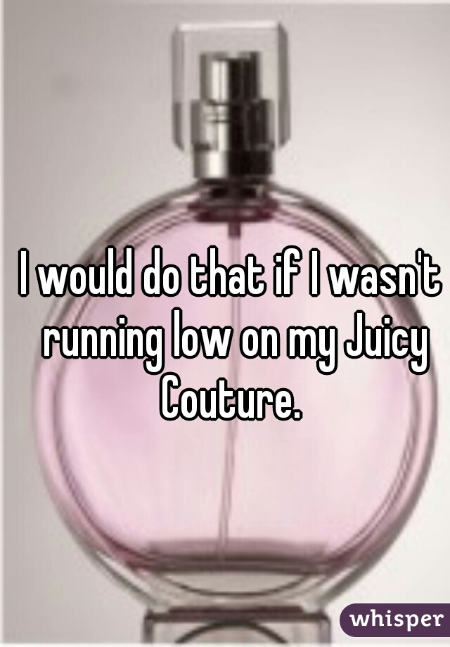 I would do that if I wasn't running low on my Juicy Couture. 