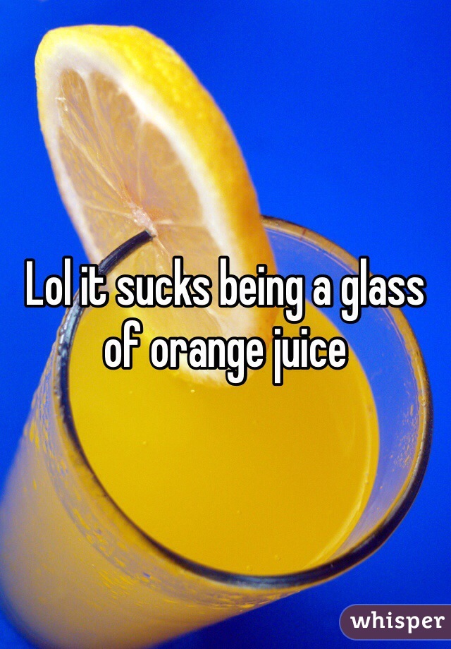 Lol it sucks being a glass of orange juice
