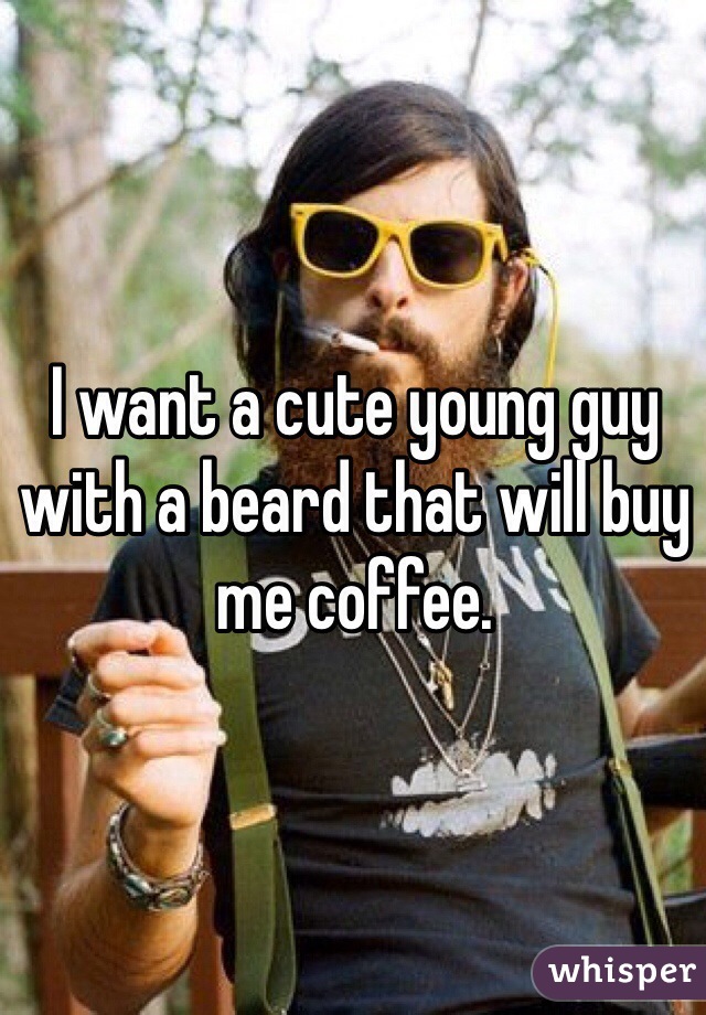 I want a cute young guy with a beard that will buy me coffee.