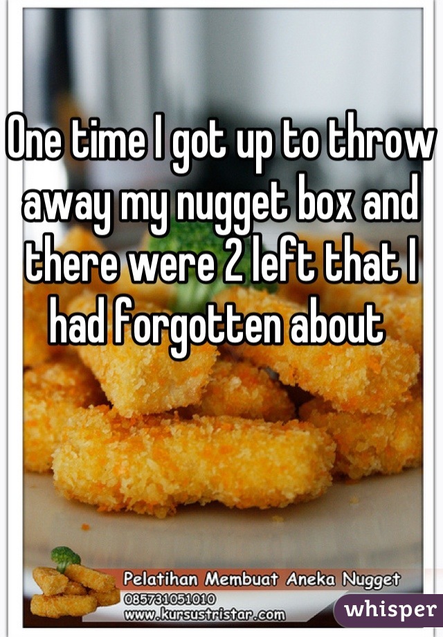 One time I got up to throw away my nugget box and there were 2 left that I had forgotten about 