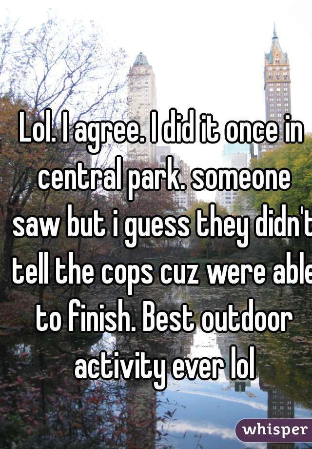 Lol. I agree. I did it once in central park. someone saw but i guess they didn't tell the cops cuz were able to finish. Best outdoor activity ever lol