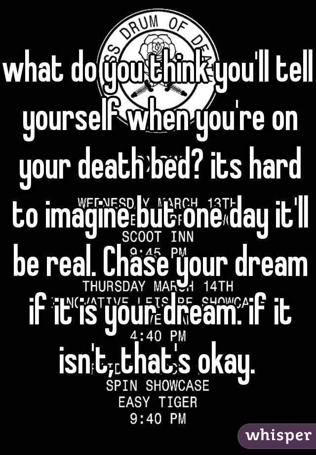what do you think you'll tell yourself when you're on your death bed? its hard to imagine but one day it'll be real. Chase your dream if it is your dream. if it isn't, that's okay. 