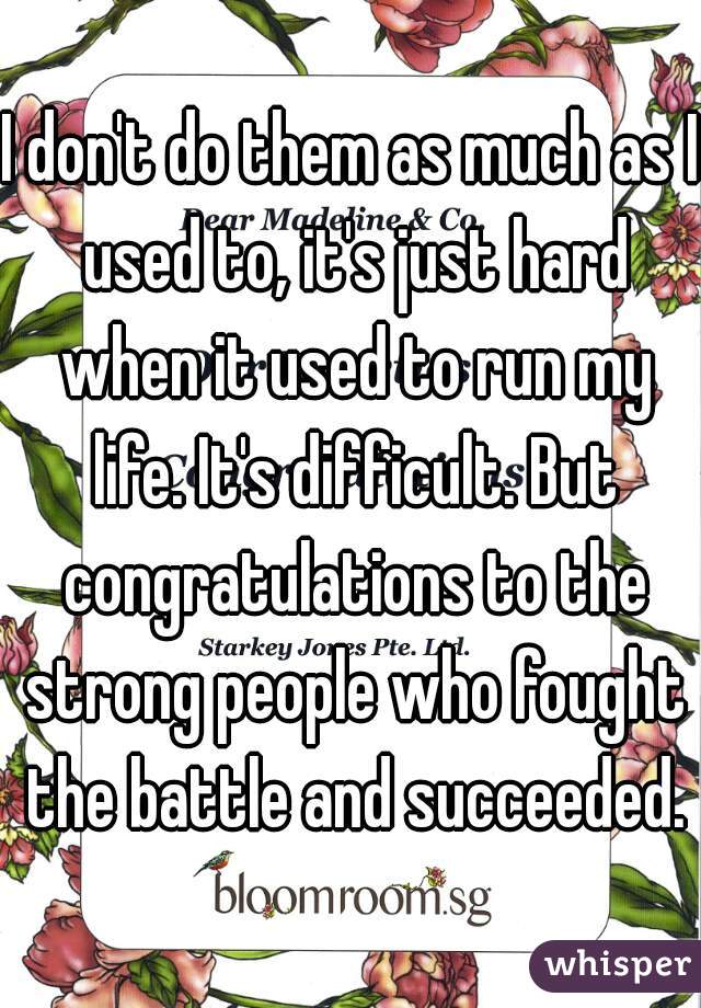 I don't do them as much as I used to, it's just hard when it used to run my life. It's difficult. But congratulations to the strong people who fought the battle and succeeded.