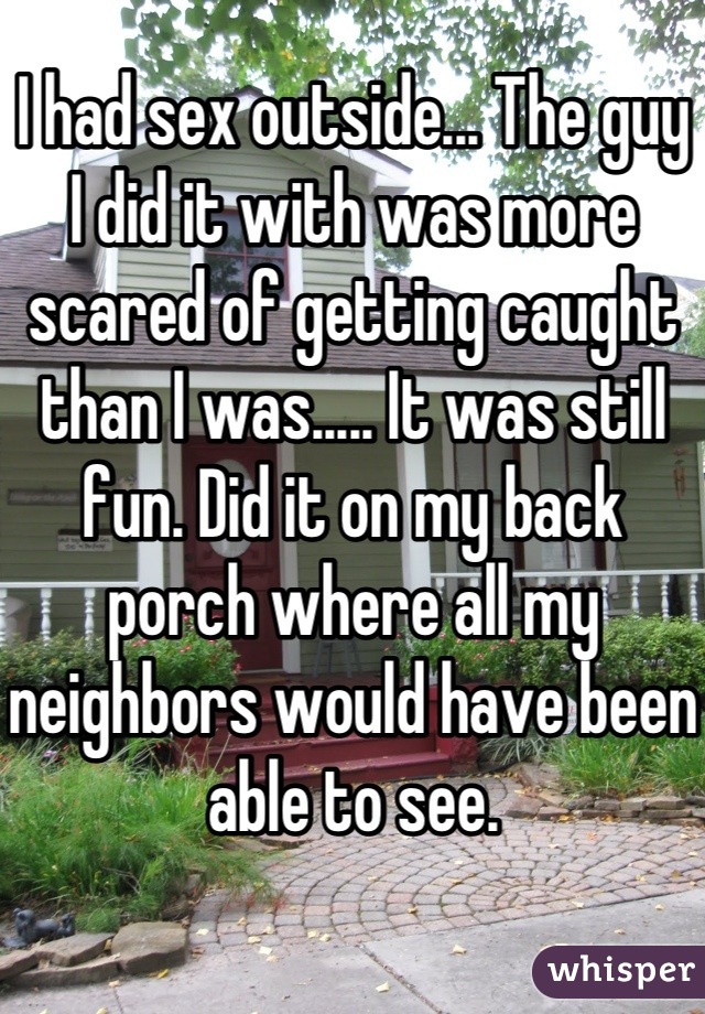 I had sex outside... The guy I did it with was more scared of getting caught than I was..... It was still fun. Did it on my back porch where all my neighbors would have been able to see.