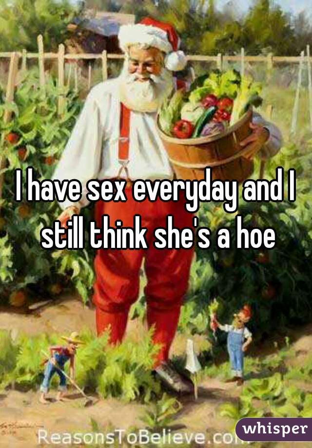 I have sex everyday and I still think she's a hoe