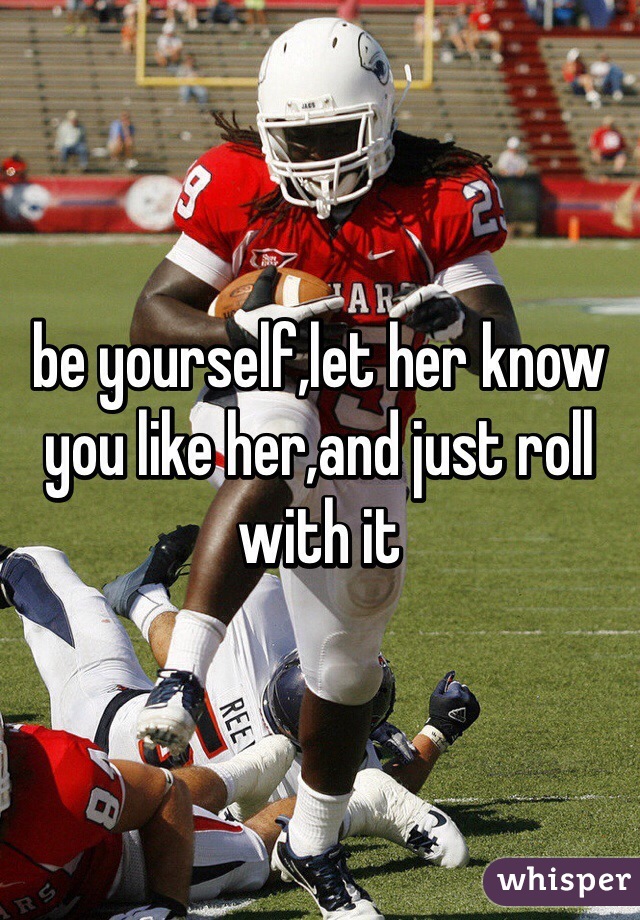 be yourself,let her know you like her,and just roll with it