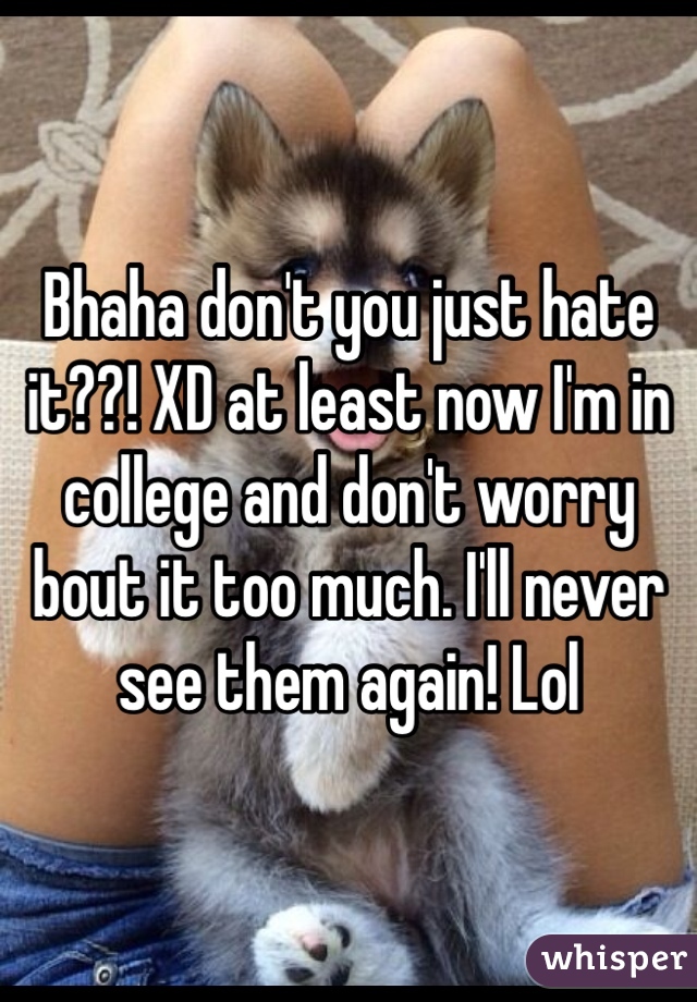 Bhaha don't you just hate it??! XD at least now I'm in college and don't worry bout it too much. I'll never see them again! Lol