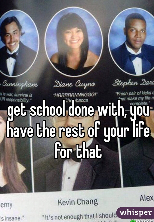 get school done with, you have the rest of your life for that