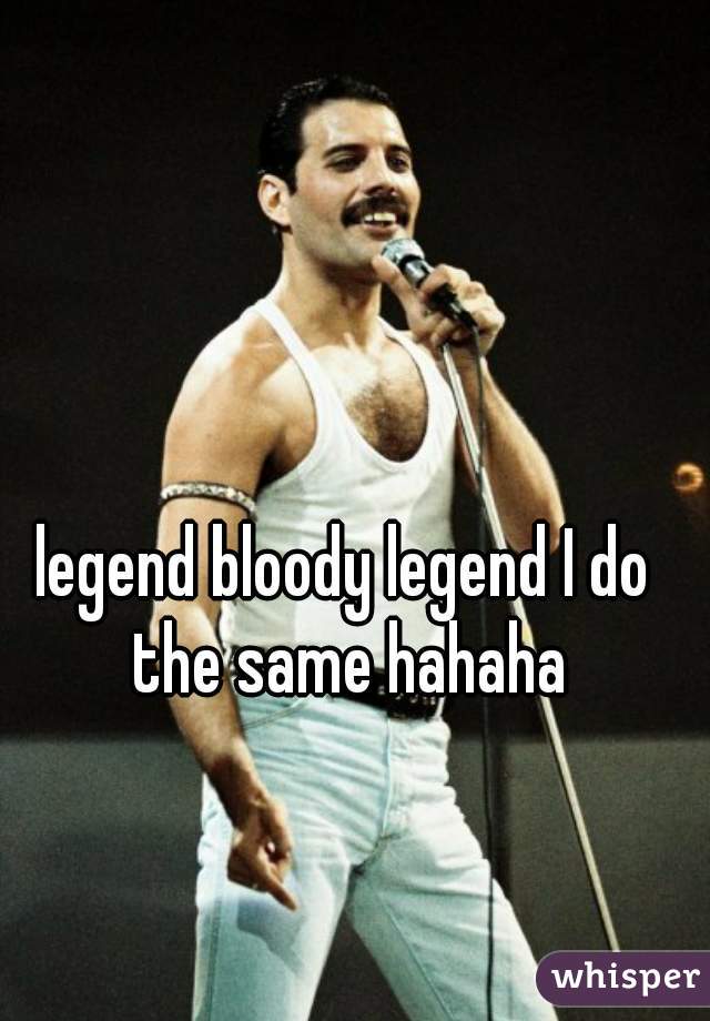 legend bloody legend I do the same hahaha