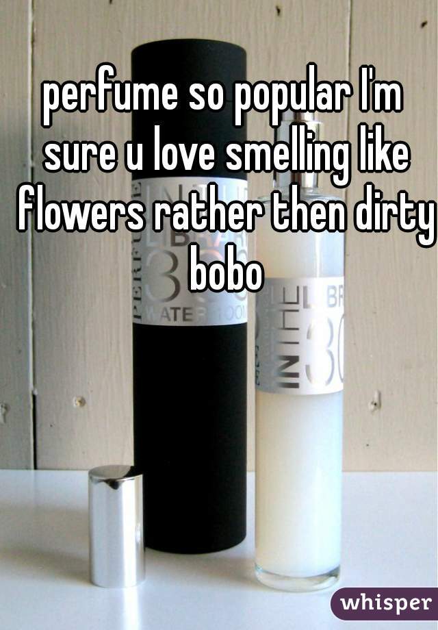 perfume so popular I'm sure u love smelling like flowers rather then dirty bobo