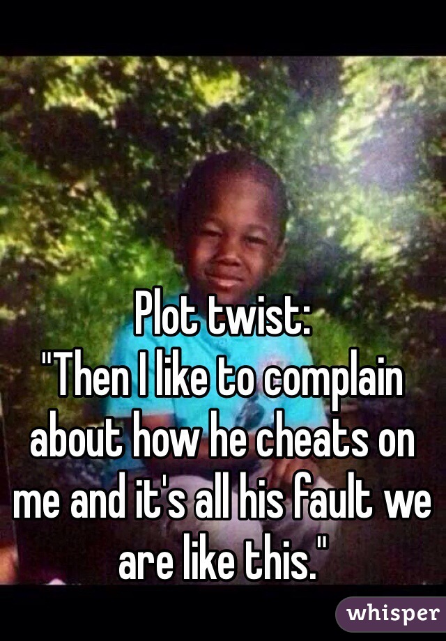 Plot twist: 
"Then I like to complain about how he cheats on me and it's all his fault we are like this."