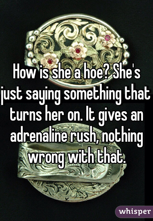 How is she a hoe? She's just saying something that turns her on. It gives an adrenaline rush, nothing wrong with that. 