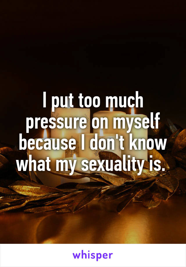 I put too much pressure on myself because I don't know what my sexuality is. 