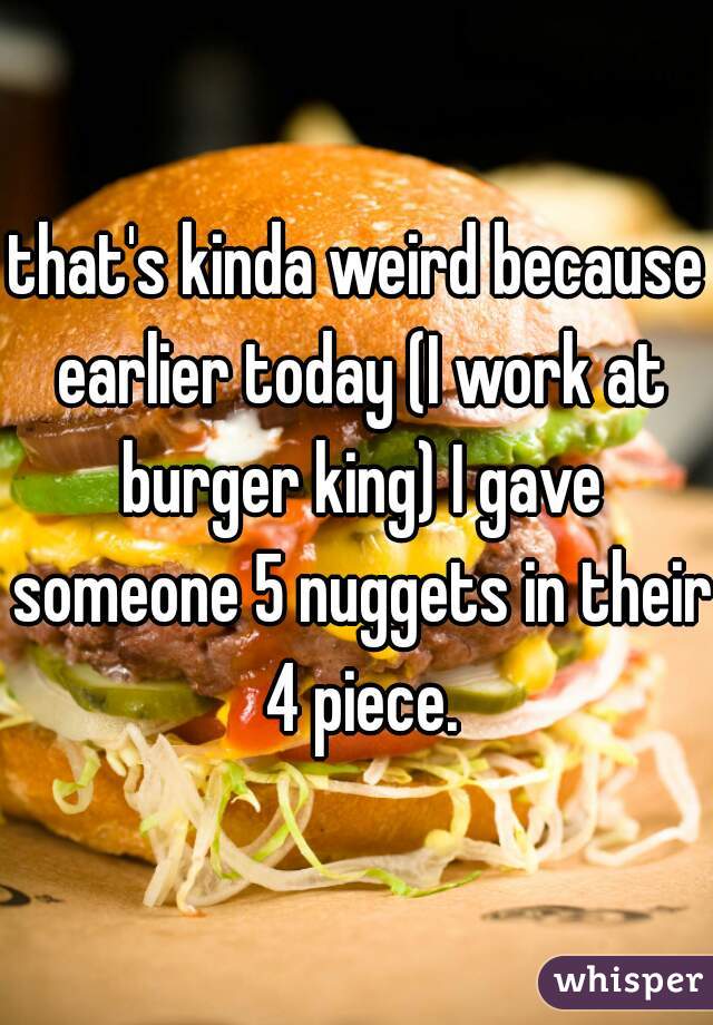 that's kinda weird because earlier today (I work at burger king) I gave someone 5 nuggets in their 4 piece.