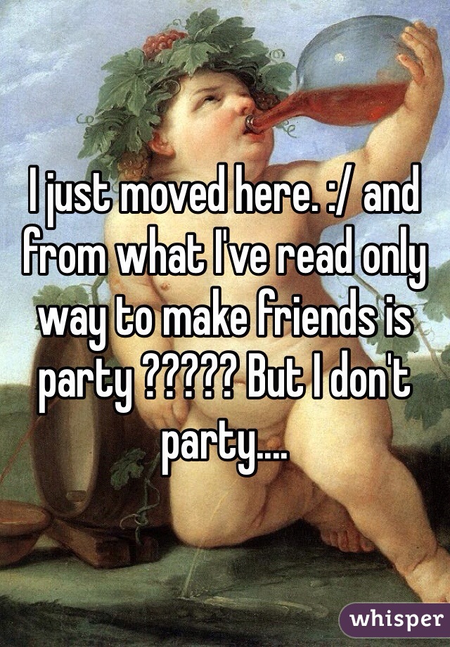 I just moved here. :/ and from what I've read only way to make friends is party ????? But I don't party.... 