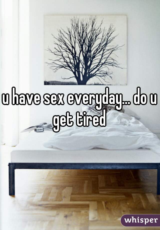 u have sex everyday... do u get tired 