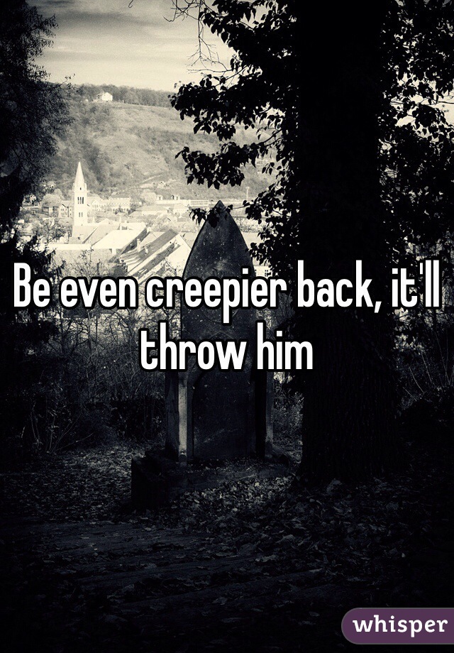 Be even creepier back, it'll throw him 