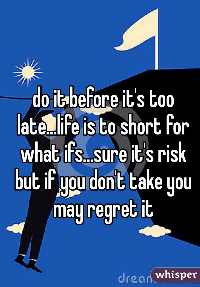 do it before it's too late...life is to short for what ifs...sure it's risk but if you don't take you may regret it 