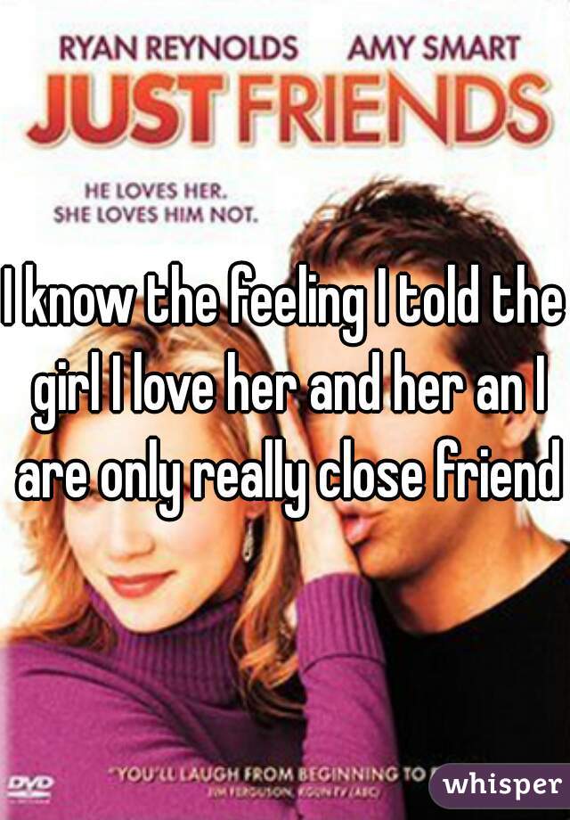 I know the feeling I told the girl I love her and her an I are only really close friends