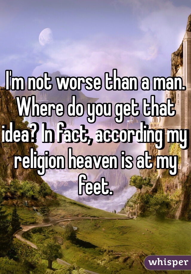I'm not worse than a man. Where do you get that idea? In fact, according my religion heaven is at my feet. 