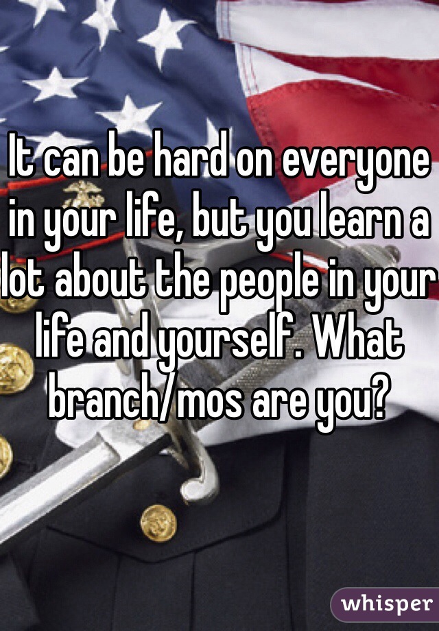 It can be hard on everyone in your life, but you learn a lot about the people in your life and yourself. What branch/mos are you?