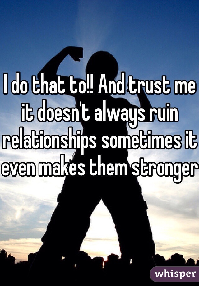 I do that to!! And trust me it doesn't always ruin relationships sometimes it even makes them stronger