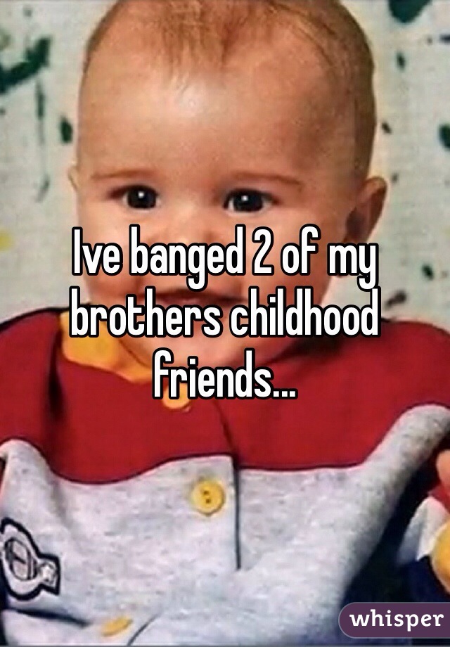 Ive banged 2 of my brothers childhood friends...