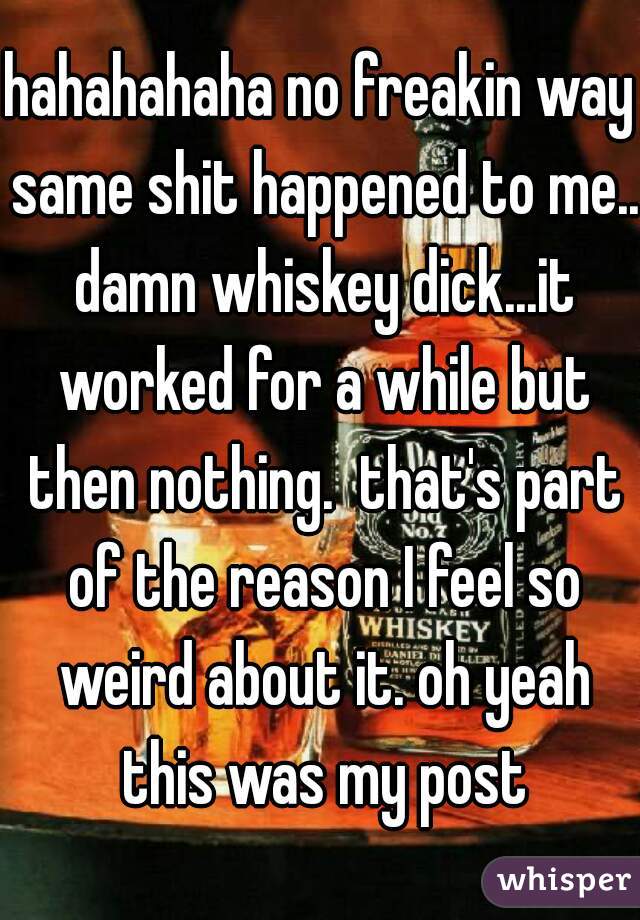 hahahahaha no freakin way same shit happened to me.. damn whiskey dick...it worked for a while but then nothing.  that's part of the reason I feel so weird about it. oh yeah this was my post