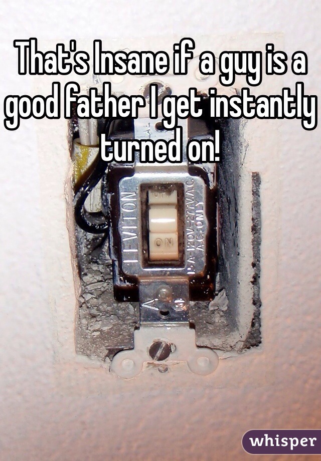 That's Insane if a guy is a good father I get instantly turned on! 