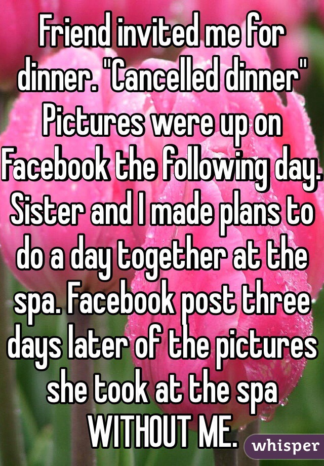 Friend invited me for dinner. "Cancelled dinner" Pictures were up on Facebook the following day. Sister and I made plans to do a day together at the spa. Facebook post three days later of the pictures she took at the spa WITHOUT ME.