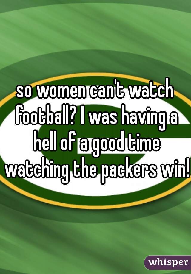 so women can't watch football? I was having a hell of a good time watching the packers win!