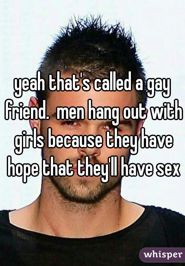 yeah that's called a gay friend.  men hang out with girls because they have hope that they'll have sex