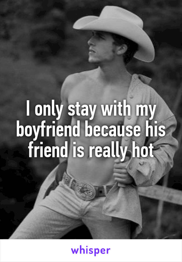 I only stay with my boyfriend because his friend is really hot
