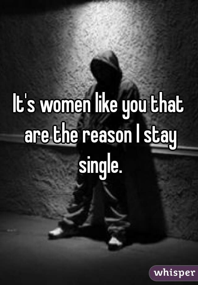 It's women like you that are the reason I stay single.