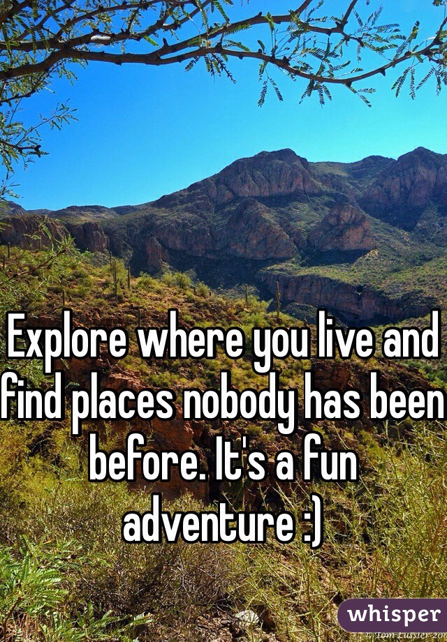 Explore where you live and find places nobody has been before. It's a fun adventure :)