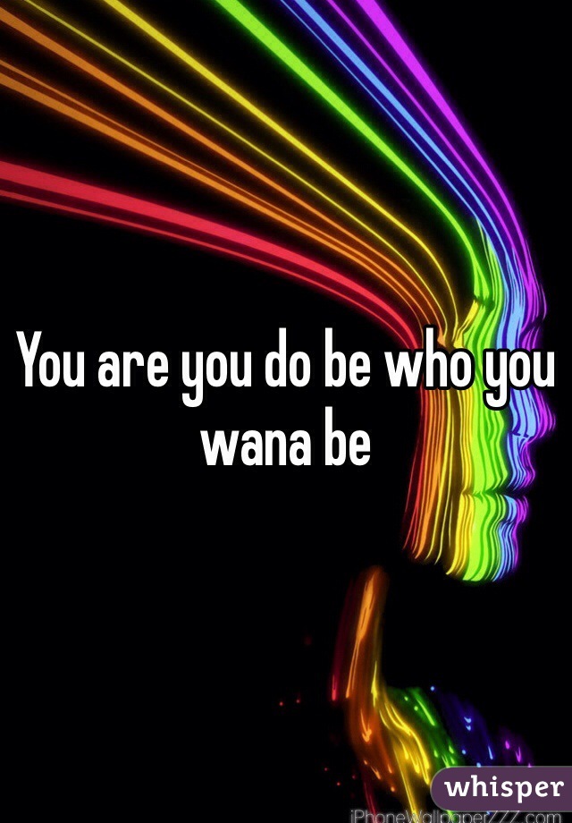 You are you do be who you wana be 