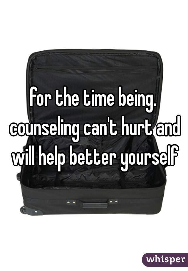 for the time being. counseling can't hurt and will help better yourself