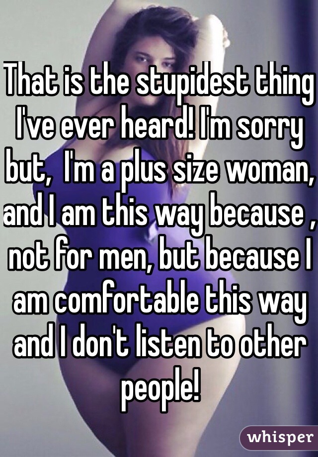 That is the stupidest thing I've ever heard! I'm sorry but,  I'm a plus size woman, and I am this way because , not for men, but because I am comfortable this way and I don't listen to other people!