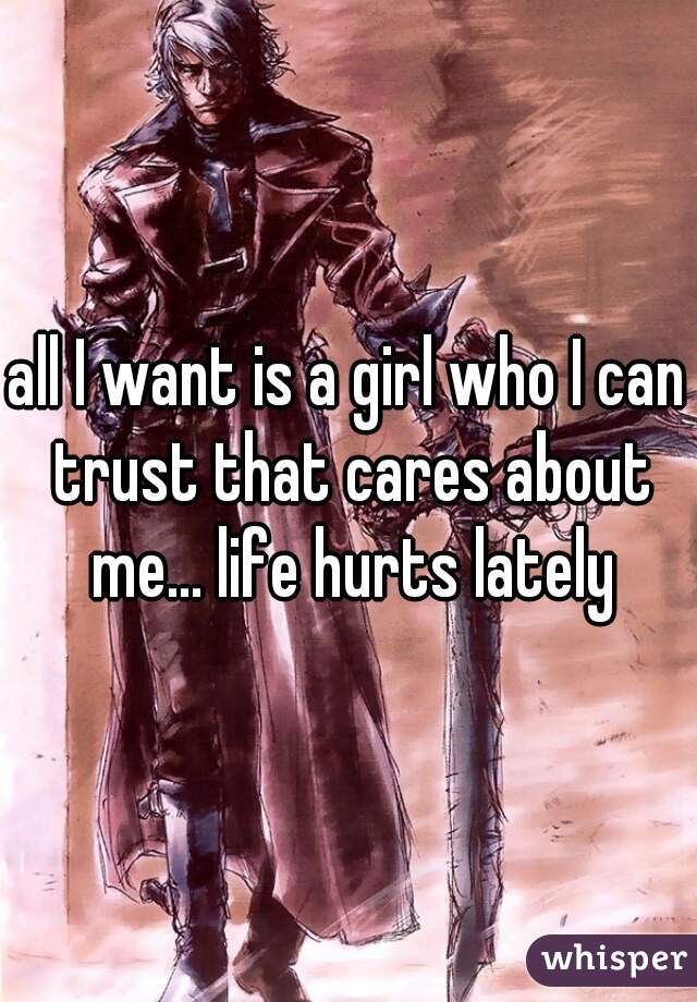 all I want is a girl who I can trust that cares about me... life hurts lately