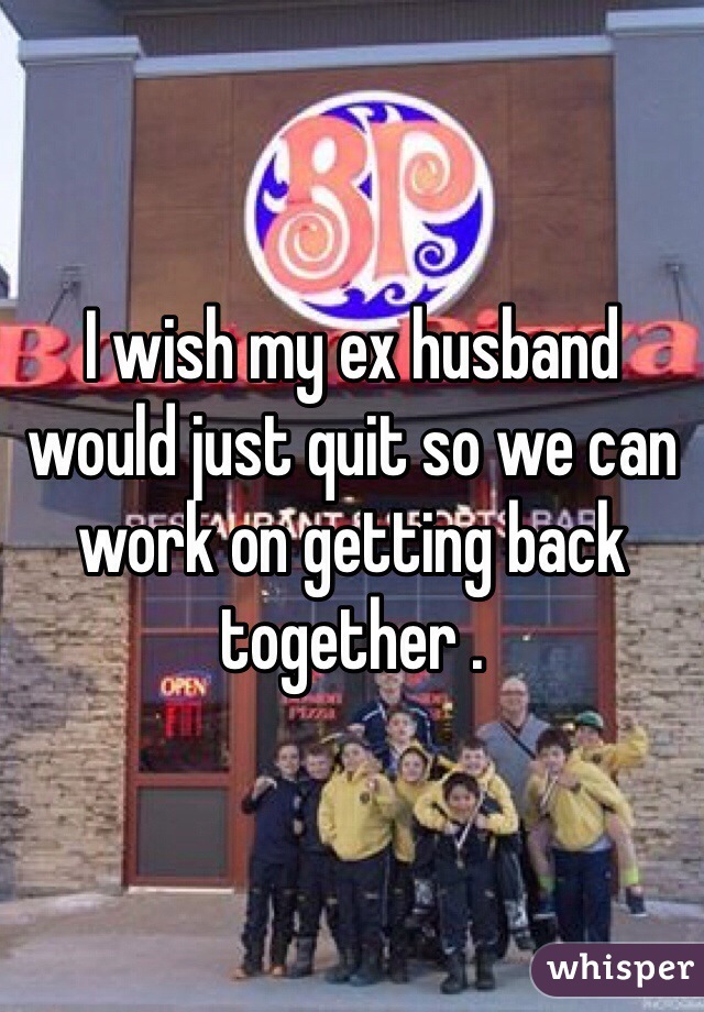 I wish my ex husband would just quit so we can work on getting back together . 