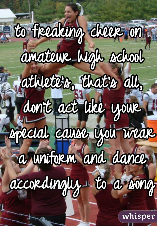to freaking cheer on amateur high school athlete's, that's all, don't act like your special cause you wear a uniform and dance accordingly  to a song
