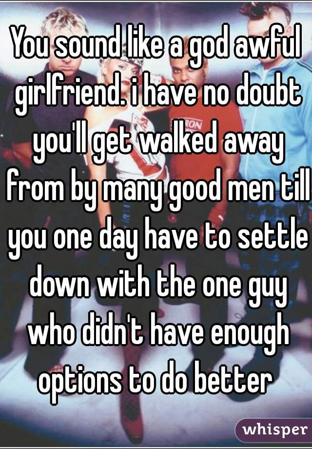 You sound like a god awful girlfriend. i have no doubt you'll get walked away from by many good men till you one day have to settle down with the one guy who didn't have enough options to do better 