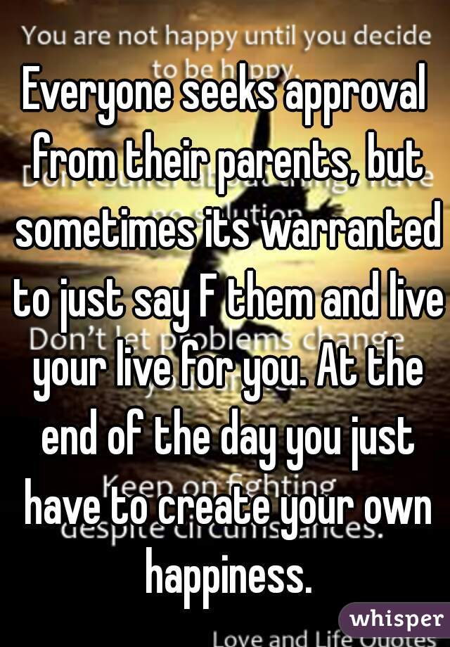 Everyone seeks approval from their parents, but sometimes its warranted to just say F them and live your live for you. At the end of the day you just have to create your own happiness.