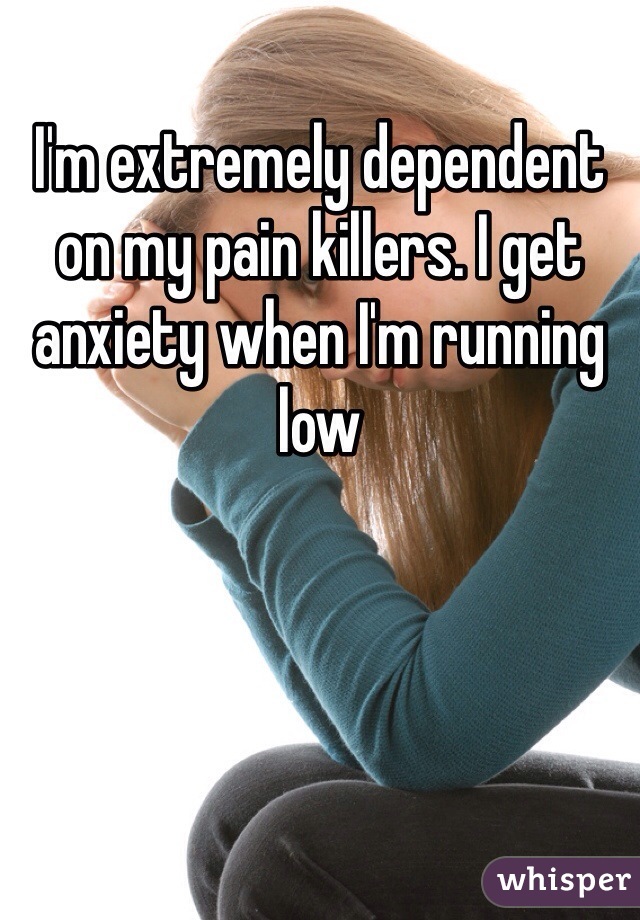 I'm extremely dependent on my pain killers. I get anxiety when I'm running low 